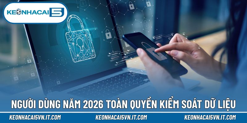 Người dùng năm 2026 toàn quyền kiểm soát dữ liệu